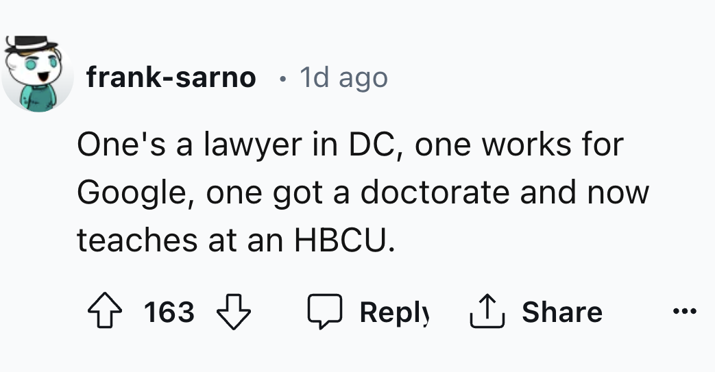 carmine - franksarno 1d ago One's a lawyer in Dc, one works for Google, one got a doctorate and now teaches at an Hbcu. 163 1